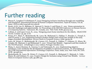 Further reading
 Biswas P., Langdon P. & Robinson P. (2012) Designing inclusive interfaces through user modelling
    and simulation, International Journal of Human Computer Interaction, Taylor & Francis, Vol 28,
    Issue 1 DOI:10.1080/10447318.2011.565718
   Brush, A.J.B., Lee, B., Mahajan, R., Agarwal, S., Saroiu, S. and Dixon, C., 2011. Home automation in
    the wild: challenges and opportunities. In: Proceedings of the SIGCHI Conference on Human Factors
    in Computing Systems. Vancouver, BC, Canada, 2011. New York: ACM, pp.2115-2124.
   Callejas, Z. and Lopez-Cozar, R., 2009. Designing smart home interfaces for the elderly. SIGACCESS
    Access. Comput. 95, pp. 10-16
   Kirisci, P.T., Klein, P., Modzelewski, M., Lawo, M., Mohamad, Y., Fiddian, T., Bowden, C., Fennel, A.
    and O’Connor, J., 2011. Supporting inclusive product design with virtual user models at the early
    stages of product development. Lecture Notes in Computer Science, 6766, pp.69-78.
   Lawo, M., Kirisci, P., Modzelewski, M., Connor, J.O., Fennell, A., Fiddian, T., Gökmen, H., Klann, M.,
    Geissler, M., Matiouk, S. and Mohamad, Y., 2012. Virtual User Models – Approach and first results of
    the VICON project. eChallenges e-2012, Lisbon, Portugal, October 2012.
   Mejia, A., Juarez-Ramirez, R., Inzunza, S. and Valenzuela, R., 2012. Implementing adaptive
    interfaces: a user model for the development of usability in interactive systems. In: Proceedings of
    the CUBE International Information Technology Conference. Pune, India, 2012. New York, NY, USA:
    ACM. pp.598-604.
   Modzelewski, M., Lawo, M., Kirisci, P., Connor, J.O., Fennell, A., Mohamad, Y., Matiouk, S., Valle-
    Klann, M. and Gokmen, H., 2012. Creative Design for Inclusion using Virtual User Models. Lecture
    Notes in Computer Science 7382, pp.288-294.




                                                                                                         26
 