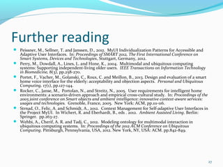 Further reading
 Peissner, M., Sellner, T. and Janssen, D., 2012. MyUI Individualization Patterns for Accessible and
    Adaptive User Interfaces. In: Proceedings of SMART 2012, The First International Conference on
    Smart Systems, Devices and Technologies, Stuttgart, Germany, 2012.
   Perry, M., Dowdall, A., Lines, L. and Hone, K., 2004. Multimodal and ubiquitous computing
    systems: Supporting independent-living older users. IEEE Transactions on Information Technology
    in Biomedicine, 8(3), pp.258-270.
   Portet, F., Vacher, M., Golanski, C., Roux, C. and Meillon, B., 2013. Design and evaluation of a smart
    home voice interface for the elderly: acceptability and objection aspects. Personal and Ubiquitous
    Computing, 17(1), pp.127-144.
   Rocker, C., Janse, M., Portolan, N., and Streitz, N., 2005. User requirements for intelligent home
    environments: a scenario-driven approach and empirical cross-cultural study. In: Proceedings of the
    2005 joint conference on Smart objects and ambient intelligence: innovative context-aware services:
    usages and technologies. Grenoble, France, 2005. New York: ACM, pp.111-116.
   Strnad, O., Felic, A. and Schmidt, A., 2012. Context Management for Self-adaptive User Interfaces in
    the Project MyUI. In Wichert, R. and Eberhardt, B., eds . 2012. Ambient Assisted Living. Berlin:
    Springer. pp.263-27.
   Wehbi, A., Cherif, A. R. and Tadj, C., 2012. Modeling ontology for multimodal interaction in
    ubiquitous computing systems. In: Proceedings of the 2012 ACM Conference on Ubiquitous
    Computing. Pittsburgh, Pennsylvania, USA, 2012. New York, NY, USA: ACM. pp.842-849.




                                                                                                             27
 