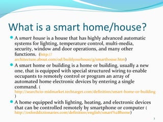 What is a smart home/house?
A smart house is a house that has highly advanced automatic
  systems for lighting, temperature control, multi-media,
  security, window and door operations, and many other
  functions. (http://
  architecture.about.com/od/buildyourhous1/g/smarthouse.htm)
A smart home or building is a home or building, usually a new
  one, that is equipped with special structured wiring to enable
  occupants to remotely control or program an array of
  automated home electronic devices by entering a single
  command. (
  http://searchcio-midmarket.techtarget.com/definition/smart-home-or-building
  )
A home equipped with lighting, heating, and electronic devices
  that can be controlled remotely by smartphone or computer (
  http://oxforddictionaries.com/definition/english/smart%2Bhome)
                                                                            3
 