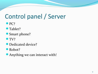 Control panel / Server
PC?
Tablet?
Smart phone?
TV?
Dedicated device?
Robot?
Anything we can interact with!



                                  9
 