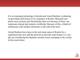 It is an emerging technology in Kerala and Artech Realtors is planning
on providing such homes to its customers in Kerala. Malayalis now
prefer more security and functionality than ever because of their vast
experience abroad and contacts worldwide. Because of this, a blend of
architecture with modern electronics is the call of the hour.
Artech Realtors have been in the real estate arena of Kerala for a
significant time now and the decision to provide smart homes is a very
apt one considering the hopeless security issues emerging in the society
in the recent times.

 