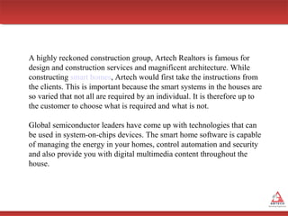 A highly reckoned construction group, Artech Realtors is famous for
design and construction services and magnificent architecture. While
constructing smart homes, Artech would first take the instructions from
the clients. This is important because the smart systems in the houses are
so varied that not all are required by an individual. It is therefore up to
the customer to choose what is required and what is not.
Global semiconductor leaders have come up with technologies that can
be used in system-on-chips devices. The smart home software is capable
of managing the energy in your homes, control automation and security
and also provide you with digital multimedia content throughout the
house.

 