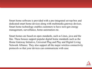 Smart home software is provided with a pre-integrated set-top box and
dedicated smart home devices along with multimedia gateway devices.
Smart home technology enables customers to have next-gen energy
management, surveillance, home automation etc.
Smart homes are based on open standards, such as Linux, java and the
like. These houses support popular digital home standards such as the
Home Gateway Initiative, Universal Plug and Play and Digital Living
Network Alliance. They also support all the major wireless connectivity
protocols so that your devices can communicate with ease

 