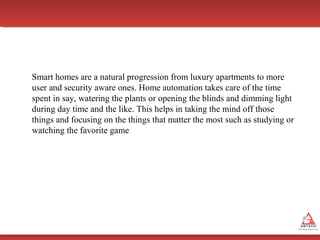 Smart homes are a natural progression from luxury apartments to more
user and security aware ones. Home automation takes care of the time
spent in say, watering the plants or opening the blinds and dimming light
during day time and the like. This helps in taking the mind off those
things and focusing on the things that matter the most such as studying or
watching the favorite game

 
