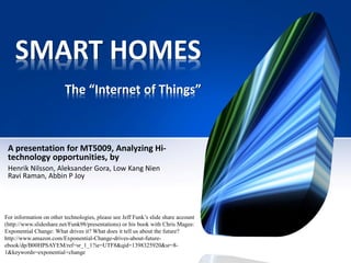 SMART HOMES
The “Internet of Things”
A presentation for MT5009, Analyzing Hi-
technology opportunities, by
Henrik Nilsson, Aleksander Gora, Low Kang Nien
Ravi Raman, Abbin P Joy
For information on other technologies, please see Jeff Funk’s slide share account
(http://www.slideshare.net/Funk98/presentations) or his book with Chris Magee:
Exponential Change: What drives it? What does it tell us about the future?
http://www.amazon.com/Exponential-Change-drives-about-future-
ebook/dp/B00HPSAYEM/ref=sr_1_1?ie=UTF8&qid=1398325920&sr=8-
1&keywords=exponential+change
 