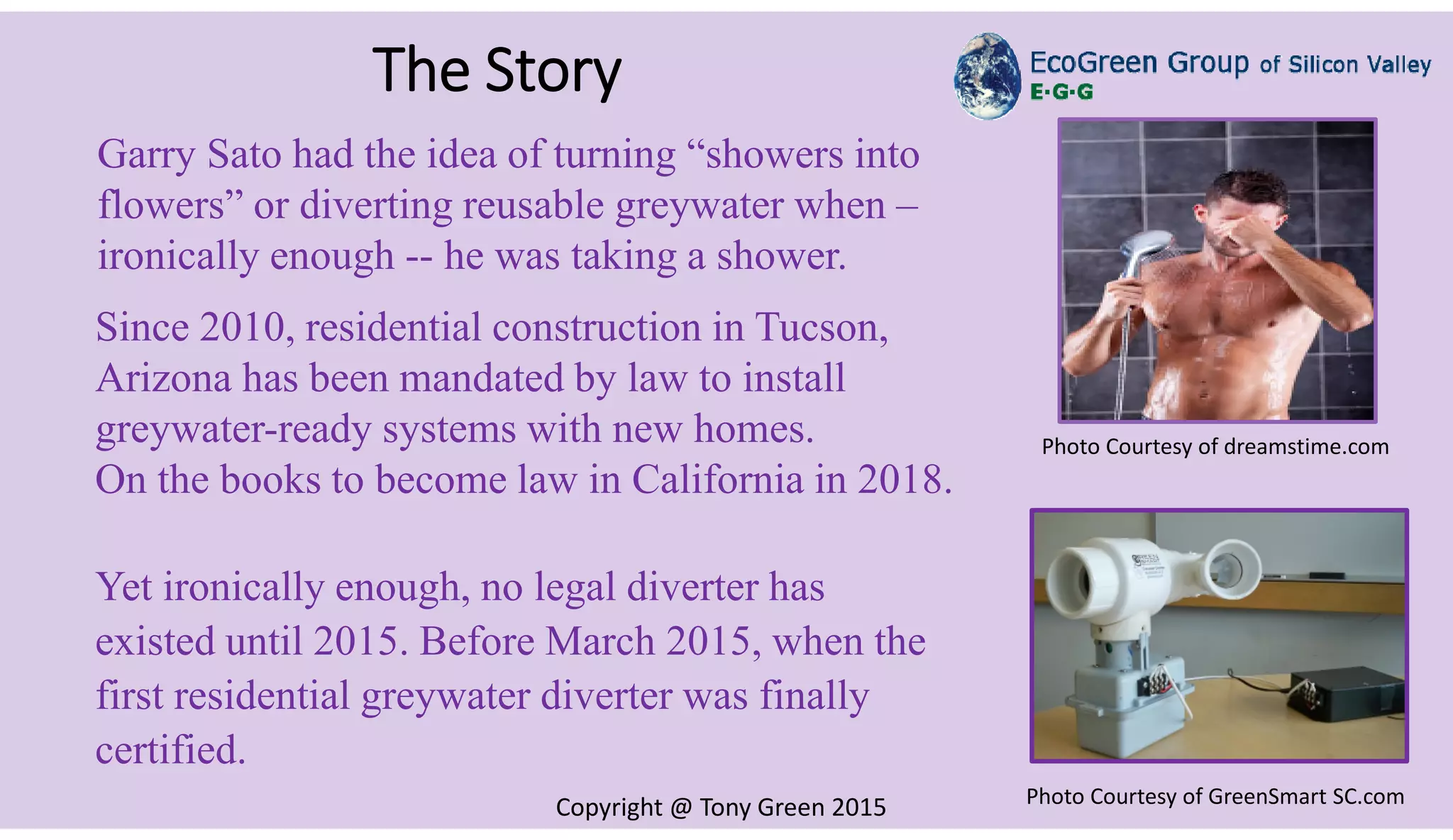 Copyright @ Tony Green 2015
The Story
Garry Sato had the idea of turning “showers into
flowers” or diverting reusable greywater when –
ironically enough -- he was taking a shower.
Since 2010, residential construction in Tucson,
Arizona has been mandated by law to install
greywater-ready systems with new homes.
On the books to become law in California in 2018.
Yet ironically enough, no legal diverter has
existed until 2015. Before March 2015, when the
first residential greywater diverter was finally
certified.
Photo Courtesy of dreamstime.com
Photo Courtesy of GreenSmart SC.com
 