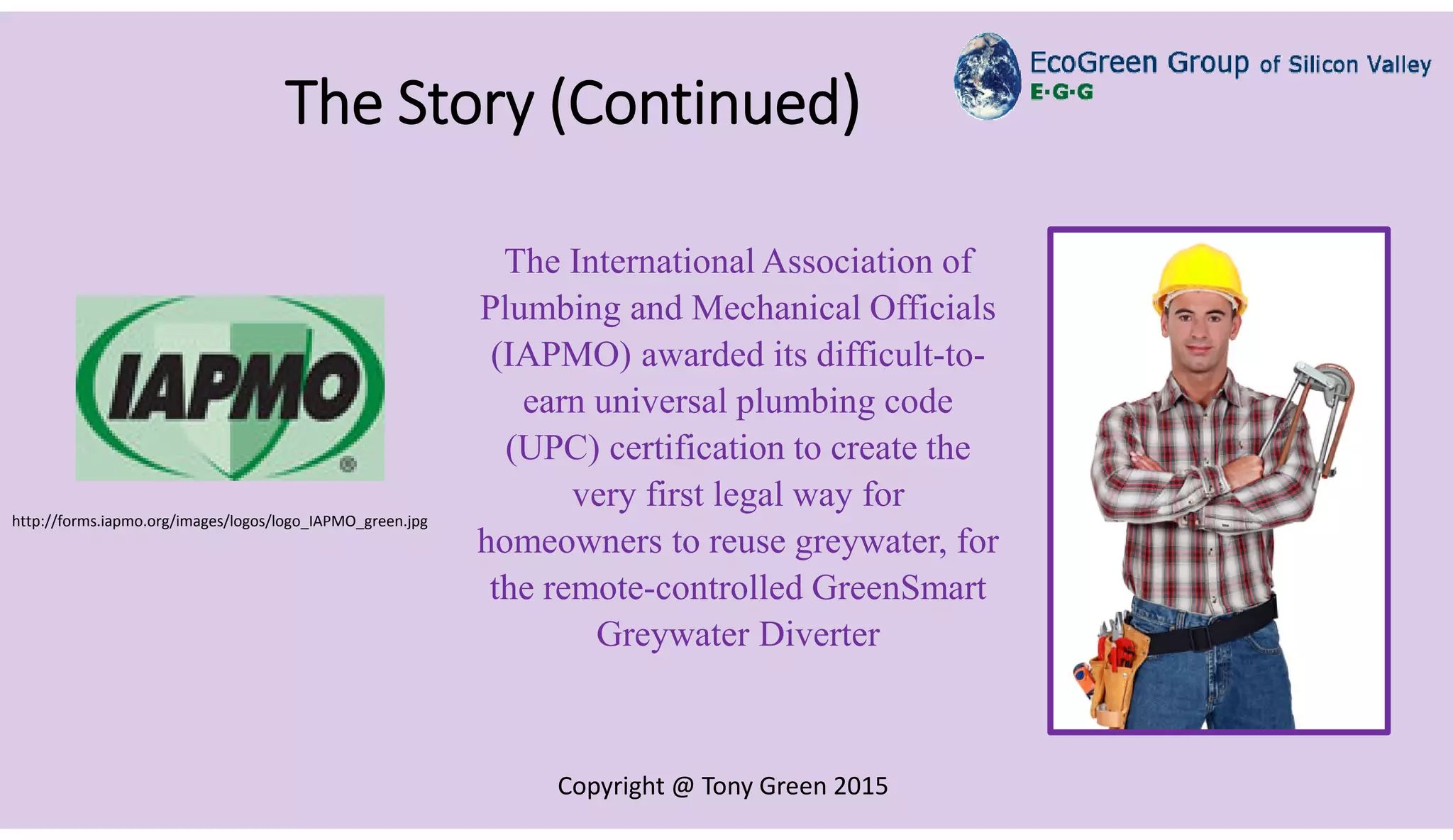 Copyright @ Tony Green 2015
The Story (Continued)
The International Association of
Plumbing and Mechanical Officials
(IAPMO) awarded its difficult-to-
earn universal plumbing code
(UPC) certification to create the
very first legal way for
homeowners to reuse greywater, for
the remote-controlled GreenSmart
Greywater Diverter
http://forms.iapmo.org/images/logos/logo_IAPMO_green.jpg
 