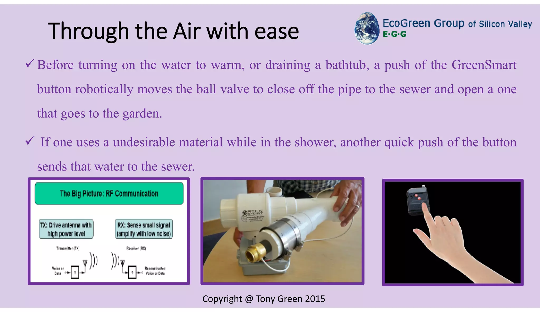 Copyright @ Tony Green 2015
Through the Air with ease
RF Image
 Before turning on the water to warm, or draining a bathtub, a push of the GreenSmart
button robotically moves the ball valve to close off the pipe to the sewer and open a one
that goes to the garden.
 If one uses a undesirable material while in the shower, another quick push of the button
sends that water to the sewer.
 