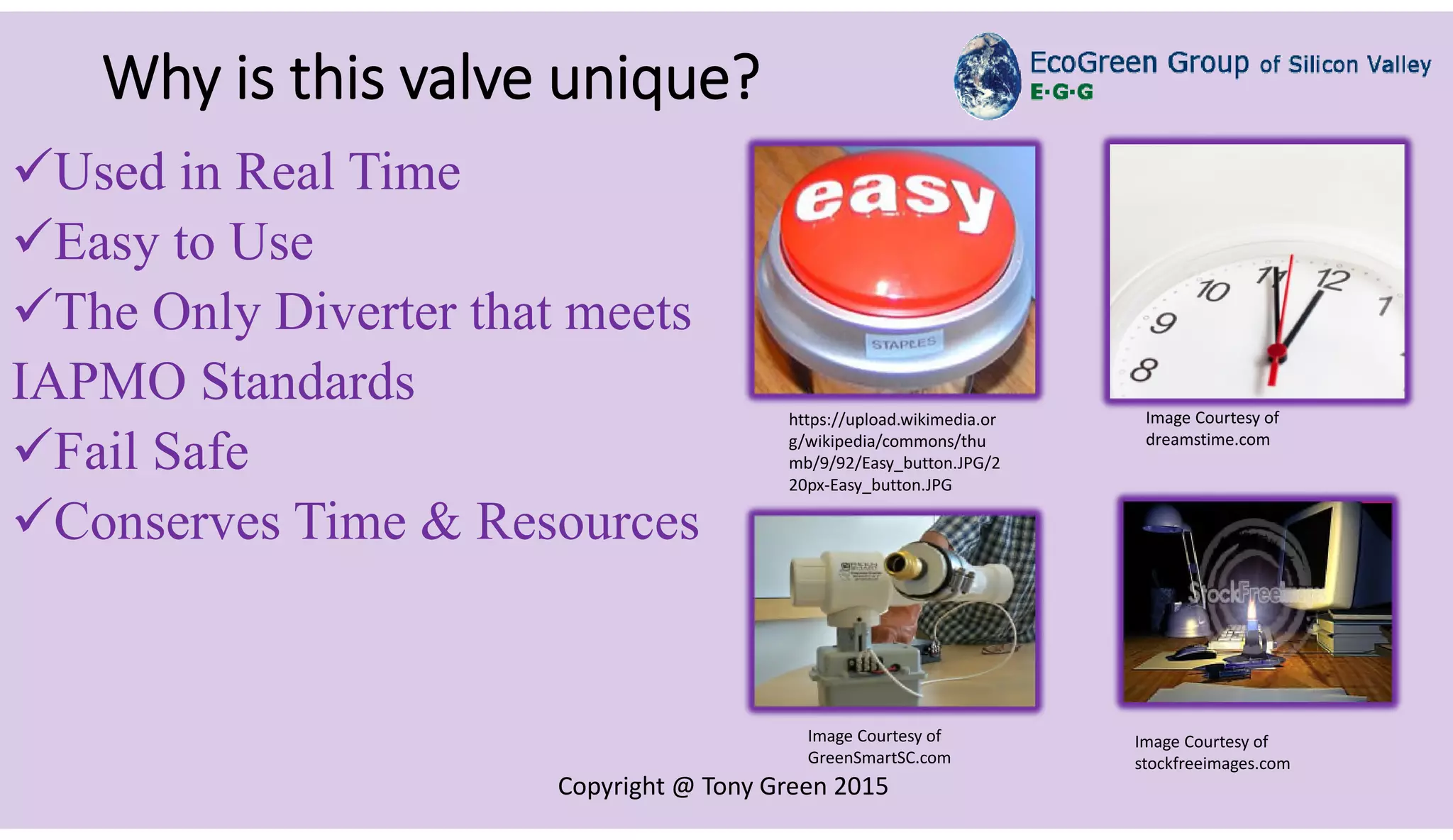 Copyright @ Tony Green 2015
Why is this valve unique?
Used in Real Time
Easy to Use
The Only Diverter that meets
IAPMO Standards
Fail Safe
Conserves Time & Resources
https://upload.wikimedia.or
g/wikipedia/commons/thu
mb/9/92/Easy_button.JPG/2
20px-Easy_button.JPG
Image Courtesy of
dreamstime.com
Image Courtesy of
stockfreeimages.com
Image Courtesy of
GreenSmartSC.com
 