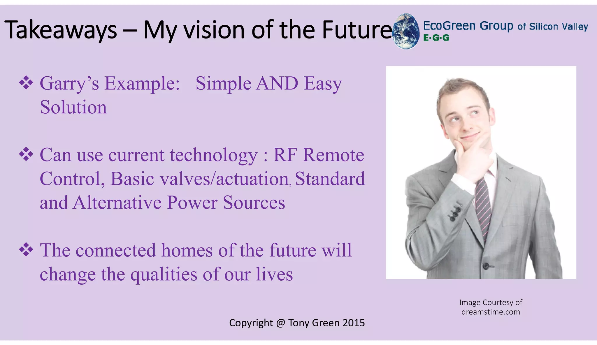 Copyright @ Tony Green 2015
Takeaways – My vision of the Future
 Garry’s Example: Simple AND Easy
Solution
 Can use current technology : RF Remote
Control, Basic valves/actuation, Standard
and Alternative Power Sources
 The connected homes of the future will
change the qualities of our lives
Image Courtesy of
dreamstime.com
 