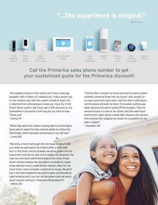 “...the experience is magical.”
Lighting
Control
Call the Primerica sales phone number to get
your customized quote for the Primerica discount!
Vivint
Doorbell
Camera
Vivint
Ping
Camera
Vivint
Element
Thermostat
Vivint Glance
Display
Vivint
Smart
Home App
Amazon
Echo
Kwikset
Smart
Lock
Nest
Learning
Thermostat
“My neighborhood isn’t the safest, and I have a teenage
daughter with a history of sneaking out. I had a sensor put
on her window, and, with the system armed at night, she
is deterred from attempting to sneak out. I love my Vivint
Smart Home system, and I even get a 10% discount on my
homeowner’s insurance! Vivint has put my mind at ease.
Thank you!”
– Ebony, KY
“What I like about the system is being able to control lights,
being able to watch the kids, and the ability to control the
thermostat, which has been economical on our bill cost.”
– Leroy, MO
“Recently, a man tried to get into my house at about 3:20
a.m. while we were gone. He tried to enter a door code
four or five times, and he probably would’ve gotten into my
house had I not had my new Vivint system. It’s amazing! The
man has even been identified thanks to the Vivint Smart
Home camera footage. My old system consisted of a glass
break detector and a couple of door sensors. Now, for not
much more, I have complete control of my house. We don’t
live in the best neighborhood, and it makes me feel safe at
night knowing that I can turn on the system and not worry
about anyone coming in. I love everything about it!”
– Alfred, OH
“Shortly after I bought my house and had my alarm system
installed, someone broke into my house. I was already on
my way home from work when I got the alarm notification,
but the police still beat me there. Fortunately nothing was
taken because the alarm scared off the burglars. They hit
several houses in a row on my street, and then went back
and hit them again about a week later. However, the second
time around, they skipped my house! I’m so grateful for my
alarm system!”
– Elizabeth, OH
— TechCrunch
 