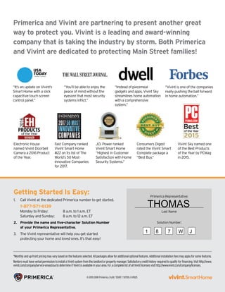 *Monthlyandup-frontpricingmayvarybasedonthefeaturesselected.Allpackagesallowforadditionaloptionalfeatures.Additionalinstallationfeesmayapplyforsomefeatures.
RentersmusthaveverbalpermissiontoinstallaVivintsystemfromthelandlordorpropertymanager.Satisfactorycredithistoryrequiredtoqualifyforfinancing.Visithttp://www.
vivint.com/company/service-areas/usatodetermineifVivintisavailableinyourarea.ForacompletelistofallVivintlicensesvisithttp://www.vivint.com/company/licenses.
Getting Started Is Easy:
1.	 Call Vivint at the dedicated Primerica number to get started.	
1-877-571-6139
Monday to Friday: 	 8 a.m. to 1 a.m. ET
Saturday and Sunday: 	 8 a.m. to 12 a.m. ET
2.	 Provide the name and five-character Solution Number
of your Primerica Representative.
3.	 The Vivint representative will help you get started
protecting your home and loved ones. It’s that easy!
© 2015-2018 Primerica / 6.18 / 55107 / 517515 / A9325
Primerica and Vivint are partnering to present another great
way to protect you. Vivint is a leading and award-winning
company that is taking the industry by storm. Both Primerica
and Vivint are dedicated to protecting Main Street families!
“It’s an update on Vivint’s
Smart Home with a slick
capacitive touch screen
control panel.”
“You’ll be able to enjoy the
peace of mind without the
eyesore that most security
systems inflict.”
“Instead of piecemeal
gadgets and apps, Vivint Sky
streamlines home automation
with a comprehensive
system.”
Electronic House
named Vivint Doorbell
Camera a 2016 Product
of the Year.
Fast Company ranked
Vivint Smart Home
#22 on its list of The
World’s 50 Most
Innovative Companies
for 2017.
J.D. Power ranked
Vivint Smart Home
“Highest in Customer
Satisfaction with Home
Security Systems.”
Consumers Digest
rated the Vivint Smart
Complete package a
“Best Buy.”
Vivint Sky named one
of the Best Products
of the Year by PCMag
in 2015.
“Vivint is one of the companies
really pushing the ball forward
in home automation.”
Primerica Representative:
__________________________________________
Last Name
Solution Number:
THOMAS
1 8 7 W J
 