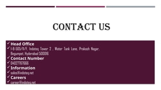 CONTACT US
Head Office
1-8-505/11/F, Indoteq Tower 2 , Water Tank Lane, Prakash Nagar,
Begumpet, Hyderabad 500016
Contact Number
04027767666
Information
sales@indoteq.net
Careers
career@indoteq.net
 