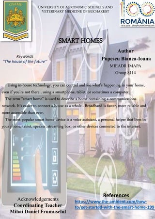 SMART HOMES
Author
Popescu Bianca-Ioana
MIEADR IMAPA
Group 8114
Keywords
‘’The house of the future’’
Using in-house technology, you can control and see what's happening in your home,
even if you're not there , using a smartphone, tablet, or sometimes a computer.
The term "smart home" is used to describe a home containing a communications
network. It's easier to connect a house as a whole . Broadband is faster, more reliable and
more accessible than ever.
The most popular smart home device is a voice assistant, a personal helper that lives in
your phone, tablet, speaker, streaming box, or other devices connected to the internet.
Acknowledgements
Coordinating Teacher
Mihai Daniel Frumuselul
References
https://www.the-ambient.com/how-
to/get-started-with-the-smart-home-199
UNIVERSITY OF AGRONOMIC SCIENCES AND
VETERINARY MEDICINE OF BUCHAREST
 