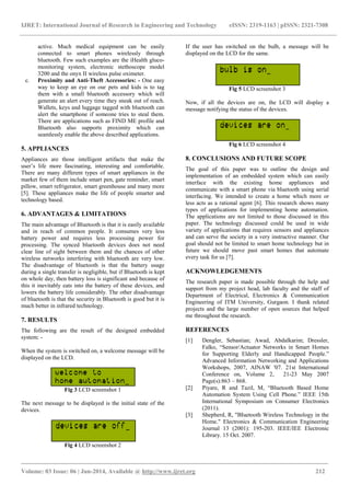 IJRET: International Journal of Research in Engineering and Technology eISSN: 2319-1163 | pISSN: 2321-7308
_______________________________________________________________________________________
Volume: 03 Issue: 06 | Jun-2014, Available @ http://www.ijret.org 212
active. Much medical equipment can be easily
connected to smart phones wirelessly through
bluetooth. Few such examples are the iHealth gluco-
monitoring system, electronic stethoscope model
3200 and the onyx II wireless pulse oximeter.
c. Proximity and Anti-Theft Accessories: - One easy
way to keep an eye on our pets and kids is to tag
them with a small bluetooth accessory which will
generate an alert every time they sneak out of reach.
Wallets, keys and luggage tagged with bluetooth can
alert the smartphone if someone tries to steal them.
There are applications such as FIND ME profile and
Bluetooth also supports proximity which can
seamlessly enable the above described applications.
5. APPLIANCES
Appliances are those intelligent artifacts that make the
user’s life more fascinating, interesting and comfortable.
There are many different types of smart appliances in the
market few of them include smart pen, gate reminder, smart
pillow, smart refrigerator, smart greenhouse and many more
[5]. These appliances make the life of people smarter and
technology based.
6. ADVANTAGES & LIMITATIONS
The main advantage of Bluetooth is that it is easily available
and in reach of common people. It consumes very less
battery power and requires less processing power for
processing. The synced bluetooth devices does not need
clear line of sight between them and the chances of other
wireless networks interfering with bluetooth are very low.
The disadvantage of bluetooth is that the battery usage
during a single transfer is negligible, but if Bluetooth is kept
on whole day, then battery loss is significant and because of
this it inevitably eats into the battery of these devices, and
lowers the battery life considerably. The other disadvantage
of bluetooth is that the security in Bluetooth is good but it is
much better in infrared technology.
7. RESULTS
The following are the result of the designed embedded
system: -
When the system is switched on, a welcome message will be
displayed on the LCD.
Fig 3 LCD screenshot 1
The next message to be displayed is the initial state of the
devices.
Fig 4 LCD screenshot 2
If the user has switched on the bulb, a message will be
displayed on the LCD for the same.
Fig 5 LCD screenshot 3
Now, if all the devices are on, the LCD will display a
message notifying the status of the devices.
Fig 6 LCD screenshot 4
8. CONCLUSIONS AND FUTURE SCOPE
The goal of this paper was to outline the design and
implementation of an embedded system which can easily
interface with the existing home appliances and
communicate with a smart phone via bluetooth using serial
interfacing. We intended to create a home which more or
less acts as a rational agent [6]. This research shows many
types of applications for implementing home automation.
The applications are not limited to those discussed in this
paper. The technology discussed could be used in wide
variety of applications that requires sensors and appliances
and can serve the society in a very instructive manner. Our
goal should not be limited to smart home technology but in
future we should move past smart homes that automate
every task for us [7].
ACKNOWLEDGEMENTS
The research paper is made possible through the help and
support from my project head, lab faculty and the staff of
Department of Electrical, Electronics & Communication
Engineering of ITM University, Gurgaon. I thank related
projects and the large number of open sources that helped
me throughout the research.
REFERENCES
[1] Dengler, Sebastian; Awad, Abdalkarim; Dressler,
Falko, “Sensor/Actuator Networks in Smart Homes
for Supporting Elderly and Handicapped People.”
Advanced Information Networking and Applications
Workshops, 2007, AINAW '07. 21st International
Conference on, Volume 2, 21-23 May 2007
Page(s):863 – 868.
[2] Piyare, R and Tazil, M, “Bluetooth Based Home
Automation System Using Cell Phone.” IEEE 15th
International Symposium on Consumer Electronics
(2011).
[3] Shepherd, R, "BIuetooth Wireless Technology in the
Home." Electronics & Communication Engineering
Journal 13 (2001): 195-203. IEEE/IEE Electronic
Library. 15 Oct. 2007.
 