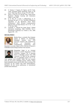 IJRET: International Journal of Research in Engineering and Technology eISSN: 2319-1163 | pISSN: 2321-7308
_______________________________________________________________________________________
Volume: 03 Issue: 06 | Jun-2014, Available @ http://www.ijret.org 213
[4] T. Tamura, T. Togawa, M. Ogawa, and M. Yoda,
“Fully automated health monitoring system in the
home,” Med. Eng. Physics, 20, pp. 573–579, 1998.
[5] Jiang, Li, Da-You Liu, and Bo Yang, "Smart Home
Research." Machine Learning and Cybernetics
(2004). 15 Oct. 2007.
[6] S. K. Das, D. J. Cook, A. Bhattacharya, E. O.
Heierman, III, and T.-Y. Lin, “The Role of Prediction
Algorithms on the MavHome Smart Home
Architectures,” IEEE Wireless Communications
(Special Issue on Smart Homes), Vol. 9, No. 6, pp.
77–84, Dec. 2002.
[7] Yamazaki, T, “Beyond the Smart Home.” Hybrid
Information Technology, 2006. ICHIT'06. Vol 2.
International Conference on, Volume 2, Nov. 2006
Page(s):350 – 355.
BIOGRAPHIES
Monika Rana is currently Post Graduate
student in Masters of Technology,
Embedded Systems from ITM
University, Gurgaon. She completed her
B.Tech in Electronics and
Communication Engineering from
Banasthali University, Jaipur in 2012. Her area of interest is
Embedded System Design and Real Time Systems.
Ramandeep Singh is an Assistant
Professor in EECE Department of ITM
University, Gurgaon. He is pursuing
Ph.D in embedded systems from ITM
University. In 2009 he has completed
M.E. in embedded systems. He is a B.
Tech. graduate from GGSIPU, Delhi. His core research
areas are low power embedded systems, robotics, FPGA
based embedded systems and SCADA. Prior to joining ITM
University he has worked with NXP Semiconductors,
Bangalore. He has various publications in international
journals and conferences.
 