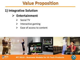 1) Integrative Solution
        Entertainment
           Social TV
           Interactive gaming
           Ease of access to content




       MT 5016 : Business Models for Hi-Tech Products
 