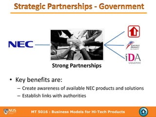 Strong Partnerships

• Key benefits are:
  – Create awareness of available NEC products and solutions
  – Establish links with authorities


        MT 5016 : Business Models for Hi-Tech Products
 