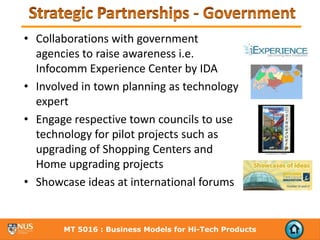 • Collaborations with government 
  agencies to raise awareness i.e. 
  Infocomm Experience Center by IDA
• Involved in town planning as technology 
  expert
• Engage respective town councils to use 
  technology for pilot projects such as 
  upgrading of Shopping Centers and 
  Home upgrading projects
• Showcase ideas at international forums   


       MT 5016 : Business Models for Hi-Tech Products
 