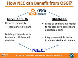 DEVELOPERS                                 BUSINESS
• Reduces complexity                  • Modular and dynamic model 
   – Modular architecture               to reduces development and 
                                        operational costs
• Building systems from in 
  house and off‐the‐shelf             • Integrates multiple devices 
  modules                               in a networked environment




            MT 5016 : Business Models for Hi-Tech Products
 