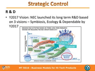 R & D
• Y2017 Vision: NEC launched its long term R&D based 
  on 3 visions – Symbiosis, Ecology & Dependable by 
  Y2017




        MT 5016 : Business Models for Hi-Tech Products
 