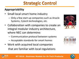 Appropriability
• Small local smart home industry
   – Only a few start up companies such as Anacle
     Systems, Cytech technologies, etc.  
• Collaboration with companies to create an 
  integral modular industry architecture, 
  where NEC can determine:
   – Communication protocol between systems
   – Acceptable standards for smart homes
• Work with acquired local companies
  that are familiar with local regulations

         MT 5016 : Business Models for Hi-Tech Products
 