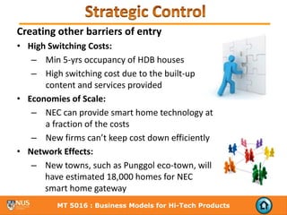 Creating other barriers of entry
• High Switching Costs:
   – Min 5‐yrs occupancy of HDB houses
   – High switching cost due to the built‐up 
      content and services provided
• Economies of Scale:
   – NEC can provide smart home technology at 
      a fraction of the costs
   – New firms can’t keep cost down efficiently
• Network Effects:
   – New towns, such as Punggol eco‐town, will 
      have estimated 18,000 homes for NEC 
      smart home gateway
         MT 5016 : Business Models for Hi-Tech Products
 