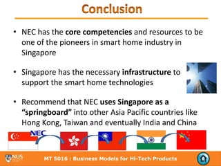 • NEC has the core competencies and resources to be 
  one of the pioneers in smart home industry in 
  Singapore

• Singapore has the necessary infrastructure to 
  support the smart home technologies

• Recommend that NEC uses Singapore as a 
  “springboard” into other Asia Pacific countries like 
  Hong Kong, Taiwan and eventually India and China



         MT 5016 : Business Models for Hi-Tech Products
 