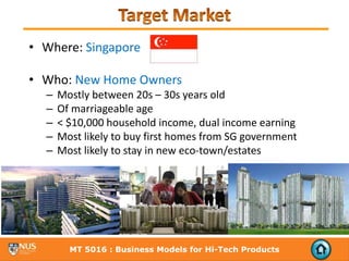 • Where: Singapore

• Who: New Home Owners
  –   Mostly between 20s – 30s years old 
  –   Of marriageable age
  –   < $10,000 household income, dual income earning
  –   Most likely to buy first homes from SG government
  –   Most likely to stay in new eco‐town/estates




        MT 5016 : Business Models for Hi-Tech Products
 