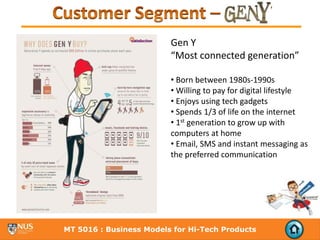 Gen Y 
                         “Most connected generation” 

                         • Born between 1980s‐1990s
                         • Willing to pay for digital lifestyle
                         • Enjoys using tech gadgets
                         • Spends 1/3 of life on the internet
                         • 1st generation to grow up with 
                         computers at home
                         • Email, SMS and instant messaging as 
                         the preferred communication




MT 5016 : Business Models for Hi-Tech Products
 