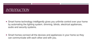 INTRODUCTION;
 Smart home technology intelligently gives you unlimite control over your home
by automating the lighting system, dimming, blinds, electrical appliances,
audio and security systems.
 Smart homes connect all the devices and appliances in your home so they
can communicate with each other and with you.
 