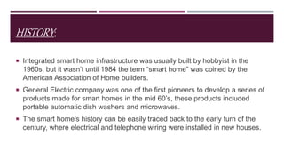 HISTORY;
 Integrated smart home infrastructure was usually built by hobbyist in the
1960s, but it wasn’t until 1984 the term “smart home” was coined by the
American Association of Home builders.
 General Electric company was one of the first pioneers to develop a series of
products made for smart homes in the mid 60’s, these products included
portable automatic dish washers and microwaves.
 The smart home’s history can be easily traced back to the early turn of the
century, where electrical and telephone wiring were installed in new houses.
 