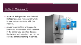SMART PRODUCT;
 A Smart Refrigerator also Internet
Refrigerator, is a refrigerator which
is able to communicate with the
internet.
 A washing machine which can be
contacted to domestic Wi-Fi network
in the same way as other devices
like tablets and smartphones can be
called a smart washing machine.
 