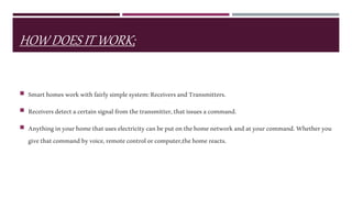 HOW DOES IT WORK;
 Smarthomesworkwithfairlysimplesystem:ReceiversandTransmitters.
 Receiversdetectacertainsignalfromthetransmitter,thatissuesacommand.
 Anythinginyourhomethatuseselectricitycanbeputonthehomenetworkandatyourcommand.Whetheryou
givethatcommandbyvoice,remotecontrolorcomputer,thehomereacts.
 