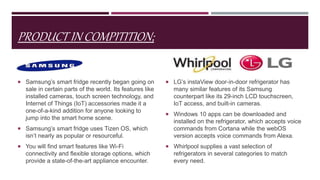 PRODUCT IN COMPITITION;
Samsung;
 Samsung’s smart fridge recently began going on
sale in certain parts of the world. Its features like
installed cameras, touch screen technology, and
Internet of Things (IoT) accessories made it a
one-of-a-kind addition for anyone looking to
jump into the smart home scene.
 Samsung’s smart fridge uses Tizen OS, which
isn’t nearly as popular or resourceful.
 You will find smart features like Wi-Fi
connectivity and flexible storage options, which
provide a state-of-the-art appliance encounter.
L.G, Whirlpool;
 LG’s instaView door-in-door refrigerator has
many similar features of its Samsung
counterpart like its 29-inch LCD touchscreen,
IoT access, and built-in cameras.
 Windows 10 apps can be downloaded and
installed on the refrigerator, which accepts voice
commands from Cortana while the webOS
version accepts voice commands from Alexa.
 Whirlpool supplies a vast selection of
refrigerators in several categories to match
every need.
 