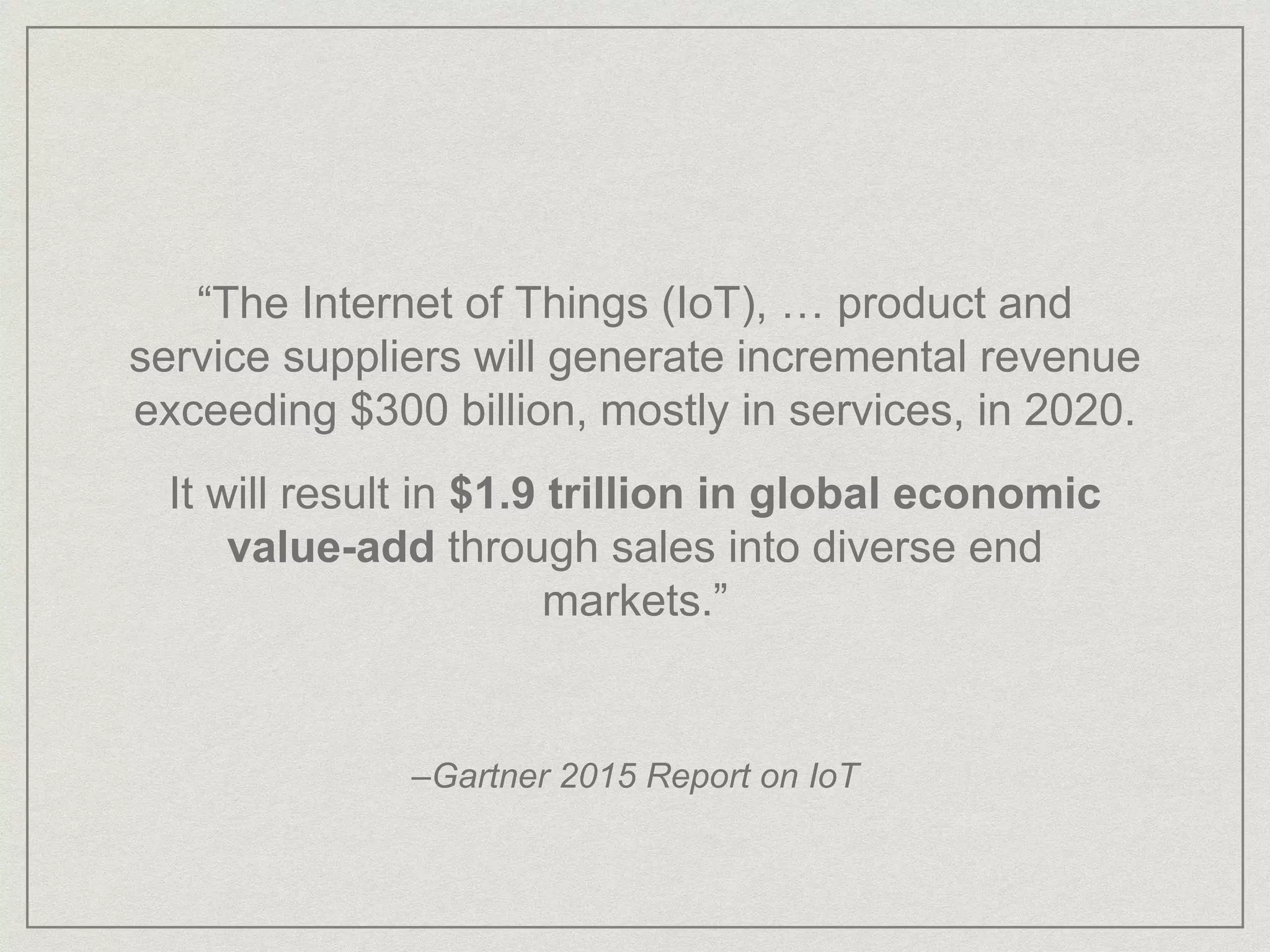 “The Internet of Things (IoT), … product and
service suppliers will generate incremental revenue
exceeding $300 billion, mostly in services, in 2020.
It will result in $1.9 trillion in global economic
value-add through sales into diverse end
markets.”
–Gartner 2015 Report on IoT
 