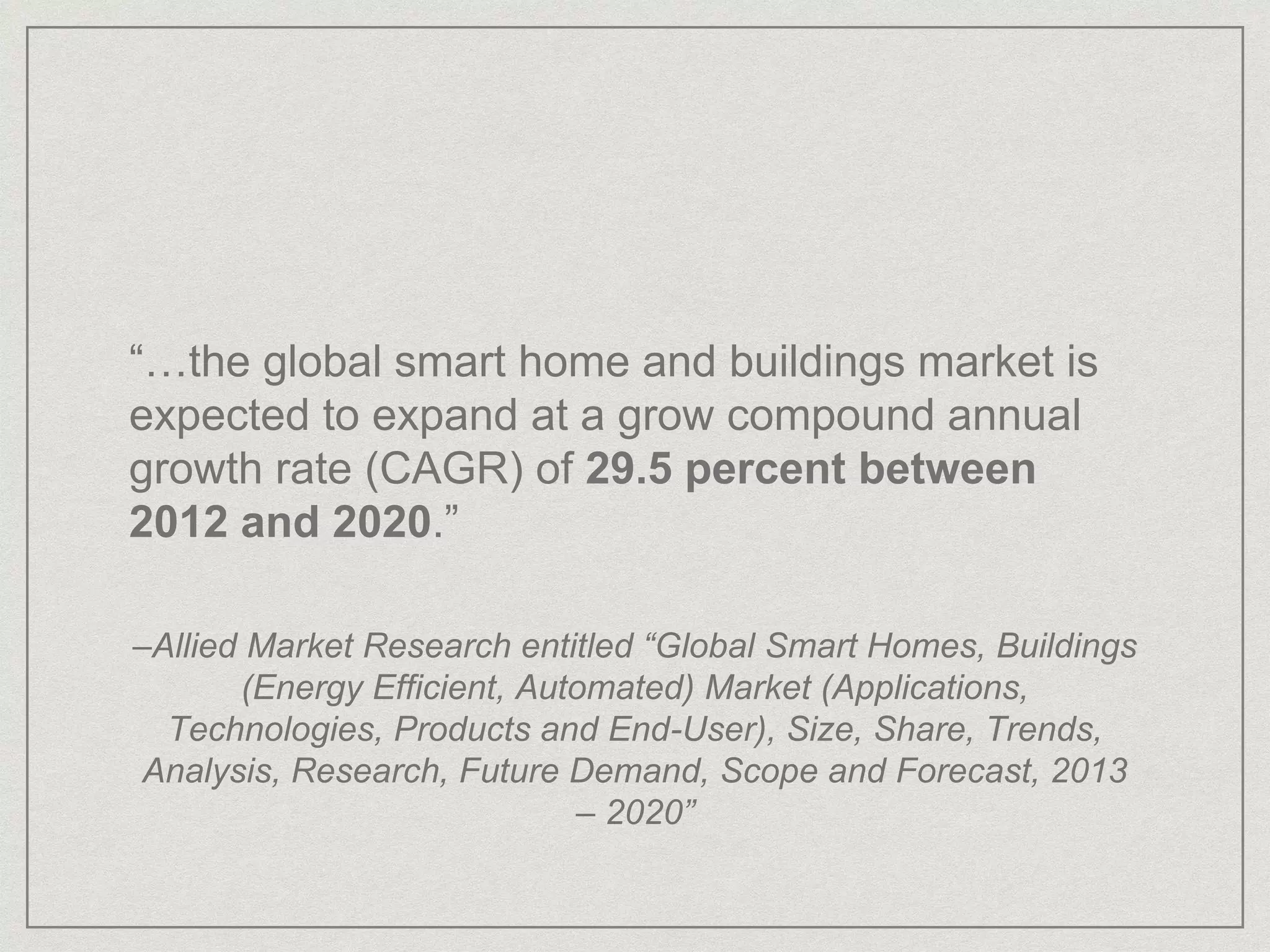 “…the global smart home and buildings market is
expected to expand at a grow compound annual
growth rate (CAGR) of 29.5 percent between
2012 and 2020.”
–Allied Market Research entitled “Global Smart Homes, Buildings
(Energy Efficient, Automated) Market (Applications,
Technologies, Products and End-User), Size, Share, Trends,
Analysis, Research, Future Demand, Scope and Forecast, 2013
– 2020”
 