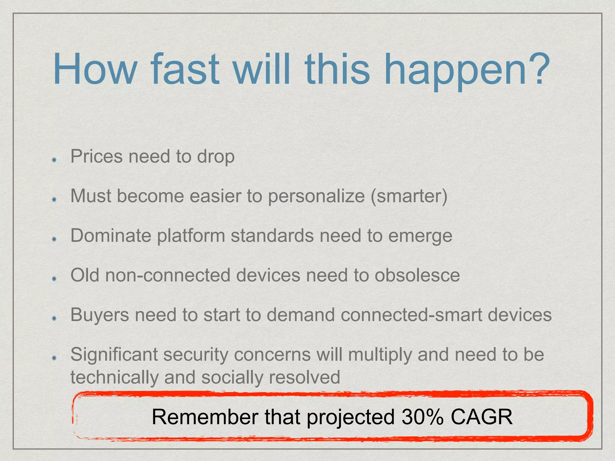 How fast will this happen?
Prices need to drop
Must become easier to personalize (smarter)
Dominate platform standards need to emerge
Old non-connected devices need to obsolesce
Buyers need to start to demand connected-smart devices
Significant security concerns will multiply and need to be
technically and socially resolved
Remember that projected 30% CAGR
 