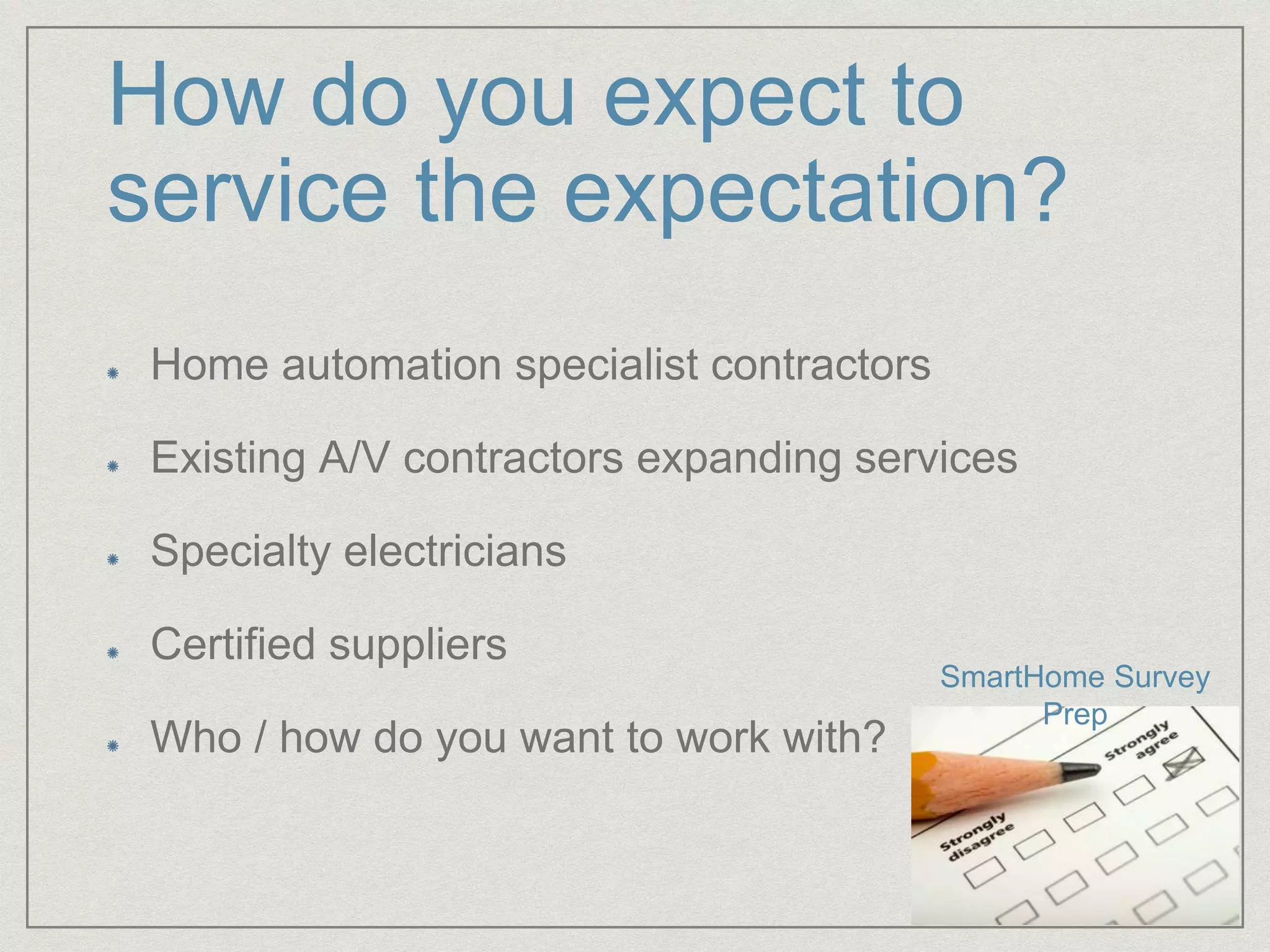 How do you expect to
service the expectation?
Home automation specialist contractors
Existing A/V contractors expanding services
Specialty electricians
Certified suppliers
Who / how do you want to work with?
SmartHome Survey
Prep
 