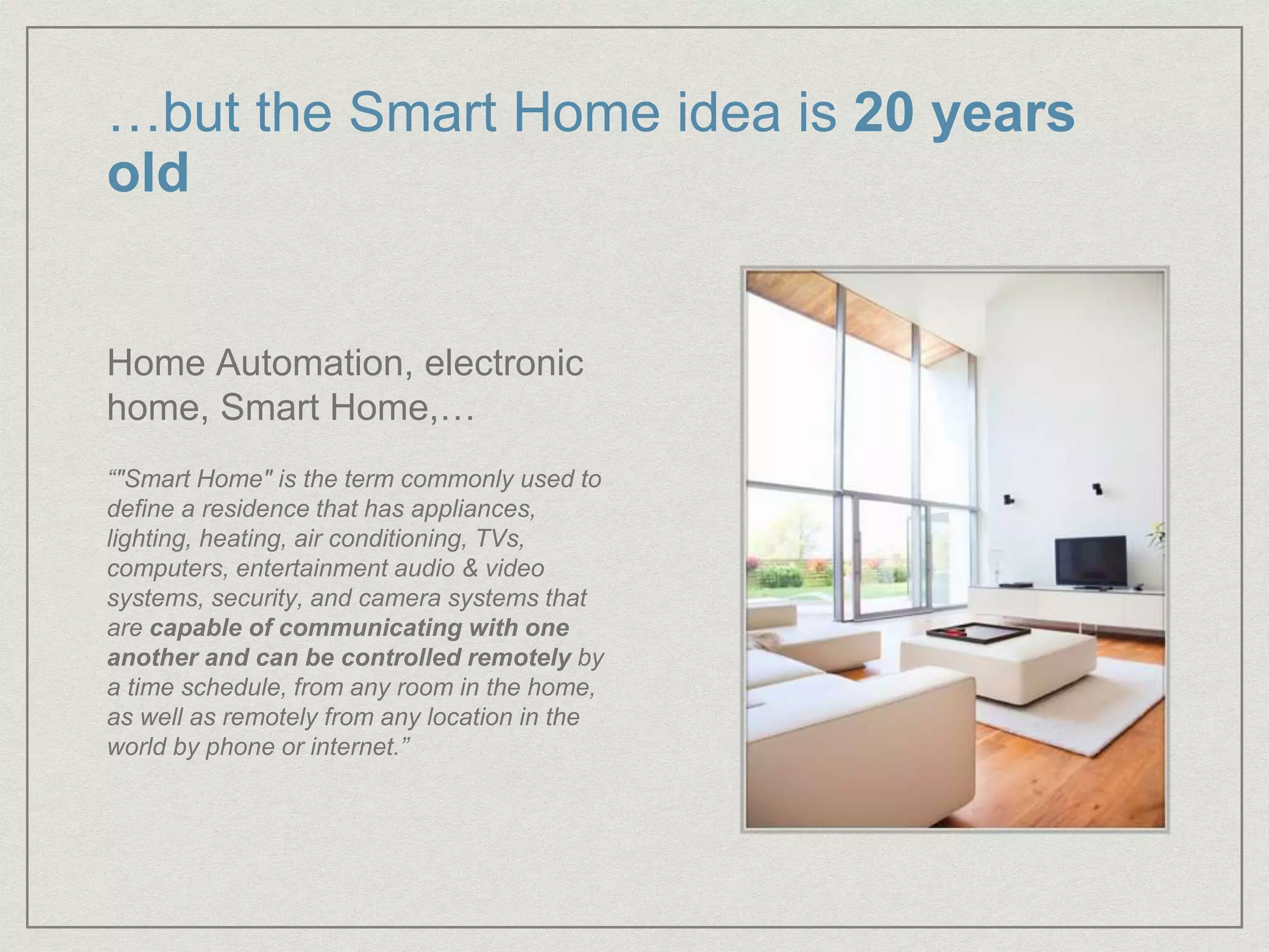 …but the Smart Home idea is 20 years
old
Home Automation, electronic
home, Smart Home,…
“"Smart Home" is the term commonly used to
define a residence that has appliances,
lighting, heating, air conditioning, TVs,
computers, entertainment audio & video
systems, security, and camera systems that
are capable of communicating with one
another and can be controlled remotely by
a time schedule, from any room in the home,
as well as remotely from any location in the
world by phone or internet.”
 