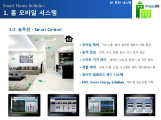 Smart Home Solution
• 모바일 제어 _ 가스누출, 화재, 침입자 발생시 자동 통보
• 원격 검침 _ 전력, 수도, 열량, 온수, 가스 원격 검침
• 스마트 기기 제어 _ 에어컨, 보일러, 환풍기 등 가전 제어
• 생활 제어 _ 조명, 커튼, 난방, 가스밸브 제어, 엘리베이터 콜
• 원터치 일괄모드 제어 시스템
• EMS, Green Energy Solution _ 에너지 절감모델 구축
1. 홈 모바일 시스템
IV. 특화 시스템
1-4. 솔루션 - Smart Control
28
 