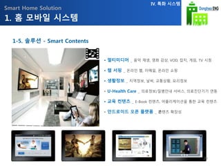 Smart Home Solution
• 멀티미디어 _ 음악 재생, 영화 감상, VOD, 잡지, 게임, TV 시청
• 웹 서핑 _ 온라인 웹, 이메일, 온라인 쇼핑
• 생활정보 _ 지역정보, 날씨, 교통상황, 요리정보
• U-Health Care _ 의료정보/질병안내 서비스, 의료진단기기 연동
• 교육 컨텐츠 _ E-Book 컨텐츠, 어플리케이션을 통한 교육 컨텐츠
• 안드로이드 오픈 플랫폼 _ 콘텐츠 확장성
1. 홈 모바일 시스템
IV. 특화 시스템
1-5. 솔루션 - Smart Contents
29
 