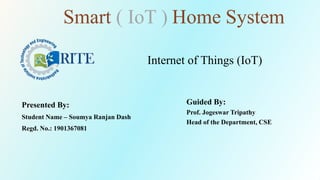 Presented By:
Student Name – Soumya Ranjan Dash
Regd. No.: 1901367081
Guided By:
Prof. Jogeswar Tripathy
Head of the Department, CSE
Internet of Things (IoT)
Smart ( IoT ) Home System
 