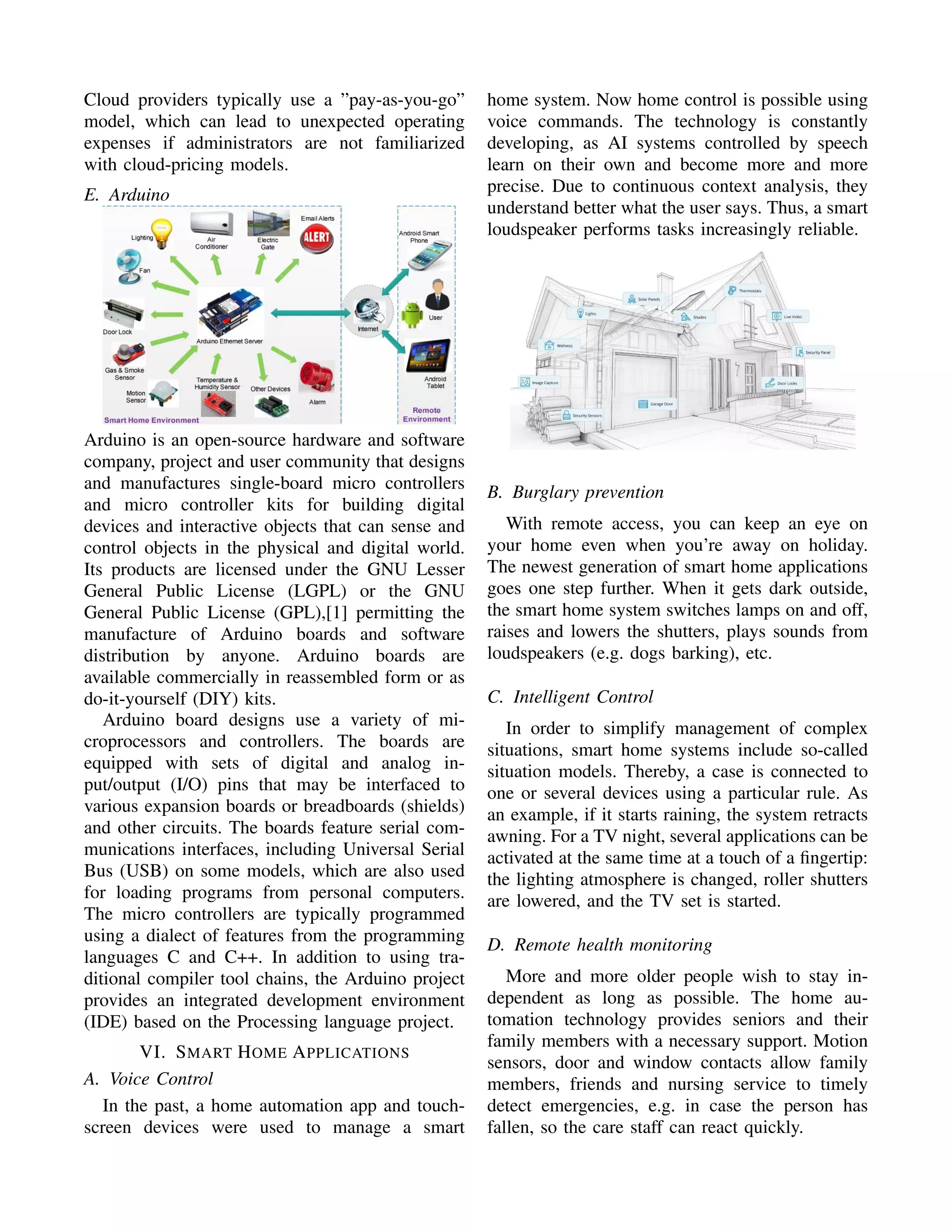 Cloud providers typically use a ”pay-as-you-go”
model, which can lead to unexpected operating
expenses if administrators are not familiarized
with cloud-pricing models.
E. Arduino
Arduino is an open-source hardware and software
company, project and user community that designs
and manufactures single-board micro controllers
and micro controller kits for building digital
devices and interactive objects that can sense and
control objects in the physical and digital world.
Its products are licensed under the GNU Lesser
General Public License (LGPL) or the GNU
General Public License (GPL),[1] permitting the
manufacture of Arduino boards and software
distribution by anyone. Arduino boards are
available commercially in reassembled form or as
do-it-yourself (DIY) kits.
Arduino board designs use a variety of mi-
croprocessors and controllers. The boards are
equipped with sets of digital and analog in-
put/output (I/O) pins that may be interfaced to
various expansion boards or breadboards (shields)
and other circuits. The boards feature serial com-
munications interfaces, including Universal Serial
Bus (USB) on some models, which are also used
for loading programs from personal computers.
The micro controllers are typically programmed
using a dialect of features from the programming
languages C and C++. In addition to using tra-
ditional compiler tool chains, the Arduino project
provides an integrated development environment
(IDE) based on the Processing language project.
VI. SMART HOME APPLICATIONS
A. Voice Control
In the past, a home automation app and touch-
screen devices were used to manage a smart
home system. Now home control is possible using
voice commands. The technology is constantly
developing, as AI systems controlled by speech
learn on their own and become more and more
precise. Due to continuous context analysis, they
understand better what the user says. Thus, a smart
loudspeaker performs tasks increasingly reliable.
B. Burglary prevention
With remote access, you can keep an eye on
your home even when you’re away on holiday.
The newest generation of smart home applications
goes one step further. When it gets dark outside,
the smart home system switches lamps on and off,
raises and lowers the shutters, plays sounds from
loudspeakers (e.g. dogs barking), etc.
C. Intelligent Control
In order to simplify management of complex
situations, smart home systems include so-called
situation models. Thereby, a case is connected to
one or several devices using a particular rule. As
an example, if it starts raining, the system retracts
awning. For a TV night, several applications can be
activated at the same time at a touch of a ﬁngertip:
the lighting atmosphere is changed, roller shutters
are lowered, and the TV set is started.
D. Remote health monitoring
More and more older people wish to stay in-
dependent as long as possible. The home au-
tomation technology provides seniors and their
family members with a necessary support. Motion
sensors, door and window contacts allow family
members, friends and nursing service to timely
detect emergencies, e.g. in case the person has
fallen, so the care staff can react quickly.
 