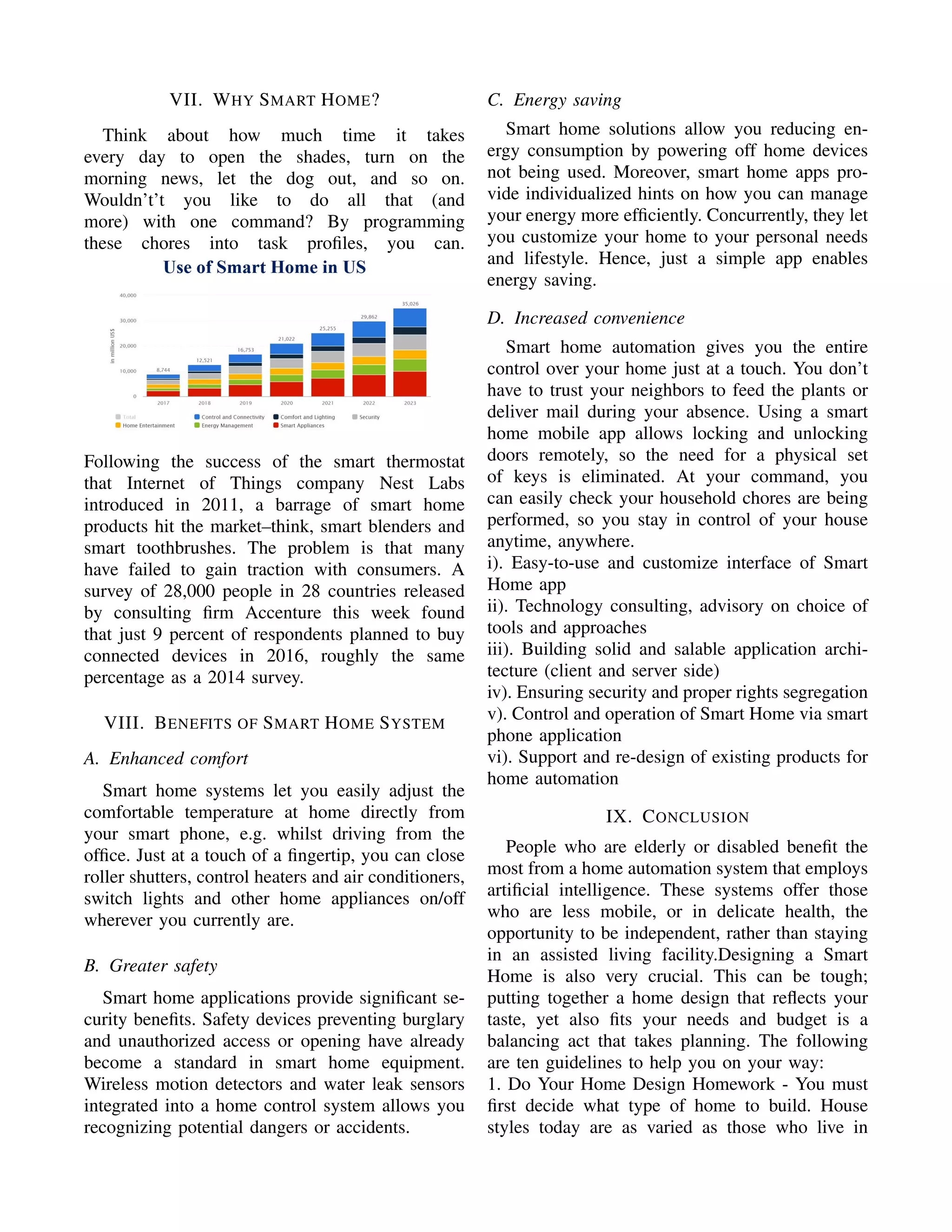 VII. WHY SMART HOME?
Think about how much time it takes
every day to open the shades, turn on the
morning news, let the dog out, and so on.
Wouldn’t’t you like to do all that (and
more) with one command? By programming
these chores into task proﬁles, you can.
Following the success of the smart thermostat
that Internet of Things company Nest Labs
introduced in 2011, a barrage of smart home
products hit the market–think, smart blenders and
smart toothbrushes. The problem is that many
have failed to gain traction with consumers. A
survey of 28,000 people in 28 countries released
by consulting ﬁrm Accenture this week found
that just 9 percent of respondents planned to buy
connected devices in 2016, roughly the same
percentage as a 2014 survey.
VIII. BENEFITS OF SMART HOME SYSTEM
A. Enhanced comfort
Smart home systems let you easily adjust the
comfortable temperature at home directly from
your smart phone, e.g. whilst driving from the
ofﬁce. Just at a touch of a ﬁngertip, you can close
roller shutters, control heaters and air conditioners,
switch lights and other home appliances on/off
wherever you currently are.
B. Greater safety
Smart home applications provide signiﬁcant se-
curity beneﬁts. Safety devices preventing burglary
and unauthorized access or opening have already
become a standard in smart home equipment.
Wireless motion detectors and water leak sensors
integrated into a home control system allows you
recognizing potential dangers or accidents.
C. Energy saving
Smart home solutions allow you reducing en-
ergy consumption by powering off home devices
not being used. Moreover, smart home apps pro-
vide individualized hints on how you can manage
your energy more efﬁciently. Concurrently, they let
you customize your home to your personal needs
and lifestyle. Hence, just a simple app enables
energy saving.
D. Increased convenience
Smart home automation gives you the entire
control over your home just at a touch. You don’t
have to trust your neighbors to feed the plants or
deliver mail during your absence. Using a smart
home mobile app allows locking and unlocking
doors remotely, so the need for a physical set
of keys is eliminated. At your command, you
can easily check your household chores are being
performed, so you stay in control of your house
anytime, anywhere.
i). Easy-to-use and customize interface of Smart
Home app
ii). Technology consulting, advisory on choice of
tools and approaches
iii). Building solid and salable application archi-
tecture (client and server side)
iv). Ensuring security and proper rights segregation
v). Control and operation of Smart Home via smart
phone application
vi). Support and re-design of existing products for
home automation
IX. CONCLUSION
People who are elderly or disabled beneﬁt the
most from a home automation system that employs
artiﬁcial intelligence. These systems offer those
who are less mobile, or in delicate health, the
opportunity to be independent, rather than staying
in an assisted living facility.Designing a Smart
Home is also very crucial. This can be tough;
putting together a home design that reﬂects your
taste, yet also ﬁts your needs and budget is a
balancing act that takes planning. The following
are ten guidelines to help you on your way:
1. Do Your Home Design Homework - You must
ﬁrst decide what type of home to build. House
styles today are as varied as those who live in
 