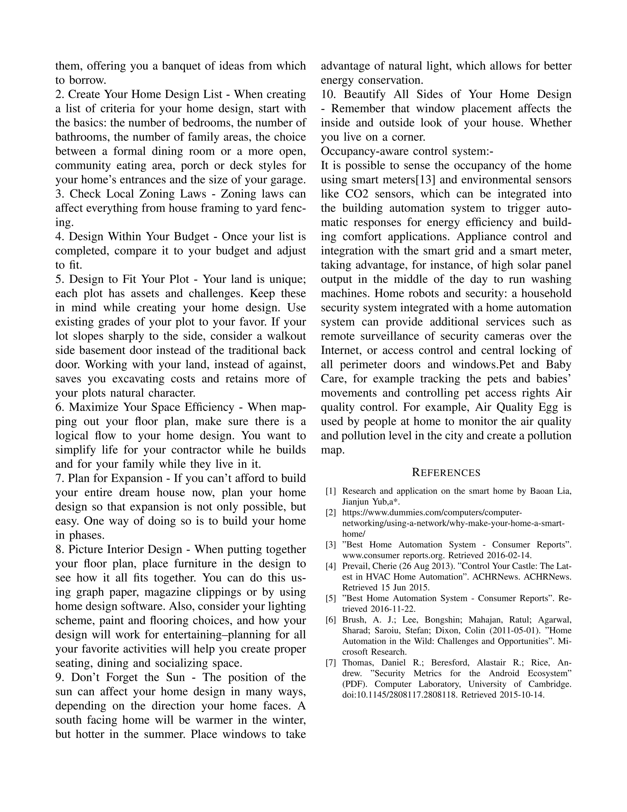 them, offering you a banquet of ideas from which
to borrow.
2. Create Your Home Design List - When creating
a list of criteria for your home design, start with
the basics: the number of bedrooms, the number of
bathrooms, the number of family areas, the choice
between a formal dining room or a more open,
community eating area, porch or deck styles for
your home’s entrances and the size of your garage.
3. Check Local Zoning Laws - Zoning laws can
affect everything from house framing to yard fenc-
ing.
4. Design Within Your Budget - Once your list is
completed, compare it to your budget and adjust
to ﬁt.
5. Design to Fit Your Plot - Your land is unique;
each plot has assets and challenges. Keep these
in mind while creating your home design. Use
existing grades of your plot to your favor. If your
lot slopes sharply to the side, consider a walkout
side basement door instead of the traditional back
door. Working with your land, instead of against,
saves you excavating costs and retains more of
your plots natural character.
6. Maximize Your Space Efﬁciency - When map-
ping out your ﬂoor plan, make sure there is a
logical ﬂow to your home design. You want to
simplify life for your contractor while he builds
and for your family while they live in it.
7. Plan for Expansion - If you can’t afford to build
your entire dream house now, plan your home
design so that expansion is not only possible, but
easy. One way of doing so is to build your home
in phases.
8. Picture Interior Design - When putting together
your ﬂoor plan, place furniture in the design to
see how it all ﬁts together. You can do this us-
ing graph paper, magazine clippings or by using
home design software. Also, consider your lighting
scheme, paint and ﬂooring choices, and how your
design will work for entertaining–planning for all
your favorite activities will help you create proper
seating, dining and socializing space.
9. Don’t Forget the Sun - The position of the
sun can affect your home design in many ways,
depending on the direction your home faces. A
south facing home will be warmer in the winter,
but hotter in the summer. Place windows to take
advantage of natural light, which allows for better
energy conservation.
10. Beautify All Sides of Your Home Design
- Remember that window placement affects the
inside and outside look of your house. Whether
you live on a corner.
Occupancy-aware control system:-
It is possible to sense the occupancy of the home
using smart meters[13] and environmental sensors
like CO2 sensors, which can be integrated into
the building automation system to trigger auto-
matic responses for energy efﬁciency and build-
ing comfort applications. Appliance control and
integration with the smart grid and a smart meter,
taking advantage, for instance, of high solar panel
output in the middle of the day to run washing
machines. Home robots and security: a household
security system integrated with a home automation
system can provide additional services such as
remote surveillance of security cameras over the
Internet, or access control and central locking of
all perimeter doors and windows.Pet and Baby
Care, for example tracking the pets and babies’
movements and controlling pet access rights Air
quality control. For example, Air Quality Egg is
used by people at home to monitor the air quality
and pollution level in the city and create a pollution
map.
REFERENCES
[1] Research and application on the smart home by Baoan Lia,
Jianjun Yub,a*.
[2] https://www.dummies.com/computers/computer-
networking/using-a-network/why-make-your-home-a-smart-
home/
[3] ”Best Home Automation System - Consumer Reports”.
www.consumer reports.org. Retrieved 2016-02-14.
[4] Prevail, Cherie (26 Aug 2013). ”Control Your Castle: The Lat-
est in HVAC Home Automation”. ACHRNews. ACHRNews.
Retrieved 15 Jun 2015.
[5] ”Best Home Automation System - Consumer Reports”. Re-
trieved 2016-11-22.
[6] Brush, A. J.; Lee, Bongshin; Mahajan, Ratul; Agarwal,
Sharad; Saroiu, Stefan; Dixon, Colin (2011-05-01). ”Home
Automation in the Wild: Challenges and Opportunities”. Mi-
crosoft Research.
[7] Thomas, Daniel R.; Beresford, Alastair R.; Rice, An-
drew. ”Security Metrics for the Android Ecosystem”
(PDF). Computer Laboratory, University of Cambridge.
doi:10.1145/2808117.2808118. Retrieved 2015-10-14.
 