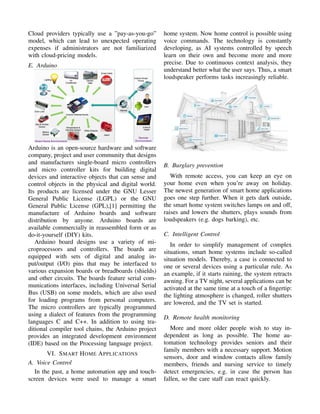 Cloud providers typically use a ”pay-as-you-go”
model, which can lead to unexpected operating
expenses if administrators are not familiarized
with cloud-pricing models.
E. Arduino
Arduino is an open-source hardware and software
company, project and user community that designs
and manufactures single-board micro controllers
and micro controller kits for building digital
devices and interactive objects that can sense and
control objects in the physical and digital world.
Its products are licensed under the GNU Lesser
General Public License (LGPL) or the GNU
General Public License (GPL),[1] permitting the
manufacture of Arduino boards and software
distribution by anyone. Arduino boards are
available commercially in reassembled form or as
do-it-yourself (DIY) kits.
Arduino board designs use a variety of mi-
croprocessors and controllers. The boards are
equipped with sets of digital and analog in-
put/output (I/O) pins that may be interfaced to
various expansion boards or breadboards (shields)
and other circuits. The boards feature serial com-
munications interfaces, including Universal Serial
Bus (USB) on some models, which are also used
for loading programs from personal computers.
The micro controllers are typically programmed
using a dialect of features from the programming
languages C and C++. In addition to using tra-
ditional compiler tool chains, the Arduino project
provides an integrated development environment
(IDE) based on the Processing language project.
VI. SMART HOME APPLICATIONS
A. Voice Control
In the past, a home automation app and touch-
screen devices were used to manage a smart
home system. Now home control is possible using
voice commands. The technology is constantly
developing, as AI systems controlled by speech
learn on their own and become more and more
precise. Due to continuous context analysis, they
understand better what the user says. Thus, a smart
loudspeaker performs tasks increasingly reliable.
B. Burglary prevention
With remote access, you can keep an eye on
your home even when you’re away on holiday.
The newest generation of smart home applications
goes one step further. When it gets dark outside,
the smart home system switches lamps on and off,
raises and lowers the shutters, plays sounds from
loudspeakers (e.g. dogs barking), etc.
C. Intelligent Control
In order to simplify management of complex
situations, smart home systems include so-called
situation models. Thereby, a case is connected to
one or several devices using a particular rule. As
an example, if it starts raining, the system retracts
awning. For a TV night, several applications can be
activated at the same time at a touch of a ﬁngertip:
the lighting atmosphere is changed, roller shutters
are lowered, and the TV set is started.
D. Remote health monitoring
More and more older people wish to stay in-
dependent as long as possible. The home au-
tomation technology provides seniors and their
family members with a necessary support. Motion
sensors, door and window contacts allow family
members, friends and nursing service to timely
detect emergencies, e.g. in case the person has
fallen, so the care staff can react quickly.
 