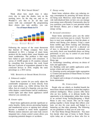 VII. WHY SMART HOME?
Think about how much time it takes
every day to open the shades, turn on the
morning news, let the dog out, and so on.
Wouldn’t’t you like to do all that (and
more) with one command? By programming
these chores into task proﬁles, you can.
Following the success of the smart thermostat
that Internet of Things company Nest Labs
introduced in 2011, a barrage of smart home
products hit the market–think, smart blenders and
smart toothbrushes. The problem is that many
have failed to gain traction with consumers. A
survey of 28,000 people in 28 countries released
by consulting ﬁrm Accenture this week found
that just 9 percent of respondents planned to buy
connected devices in 2016, roughly the same
percentage as a 2014 survey.
VIII. BENEFITS OF SMART HOME SYSTEM
A. Enhanced comfort
Smart home systems let you easily adjust the
comfortable temperature at home directly from
your smart phone, e.g. whilst driving from the
ofﬁce. Just at a touch of a ﬁngertip, you can close
roller shutters, control heaters and air conditioners,
switch lights and other home appliances on/off
wherever you currently are.
B. Greater safety
Smart home applications provide signiﬁcant se-
curity beneﬁts. Safety devices preventing burglary
and unauthorized access or opening have already
become a standard in smart home equipment.
Wireless motion detectors and water leak sensors
integrated into a home control system allows you
recognizing potential dangers or accidents.
C. Energy saving
Smart home solutions allow you reducing en-
ergy consumption by powering off home devices
not being used. Moreover, smart home apps pro-
vide individualized hints on how you can manage
your energy more efﬁciently. Concurrently, they let
you customize your home to your personal needs
and lifestyle. Hence, just a simple app enables
energy saving.
D. Increased convenience
Smart home automation gives you the entire
control over your home just at a touch. You don’t
have to trust your neighbors to feed the plants or
deliver mail during your absence. Using a smart
home mobile app allows locking and unlocking
doors remotely, so the need for a physical set
of keys is eliminated. At your command, you
can easily check your household chores are being
performed, so you stay in control of your house
anytime, anywhere.
i). Easy-to-use and customize interface of Smart
Home app
ii). Technology consulting, advisory on choice of
tools and approaches
iii). Building solid and salable application archi-
tecture (client and server side)
iv). Ensuring security and proper rights segregation
v). Control and operation of Smart Home via smart
phone application
vi). Support and re-design of existing products for
home automation
IX. CONCLUSION
People who are elderly or disabled beneﬁt the
most from a home automation system that employs
artiﬁcial intelligence. These systems offer those
who are less mobile, or in delicate health, the
opportunity to be independent, rather than staying
in an assisted living facility.Designing a Smart
Home is also very crucial. This can be tough;
putting together a home design that reﬂects your
taste, yet also ﬁts your needs and budget is a
balancing act that takes planning. The following
are ten guidelines to help you on your way:
1. Do Your Home Design Homework - You must
ﬁrst decide what type of home to build. House
styles today are as varied as those who live in
 