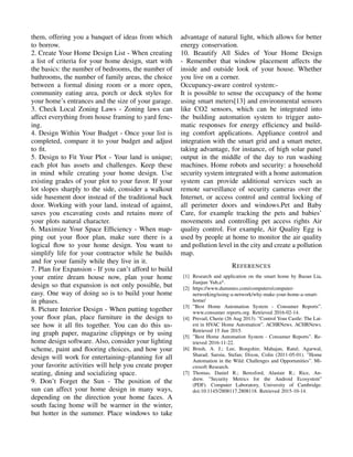 them, offering you a banquet of ideas from which
to borrow.
2. Create Your Home Design List - When creating
a list of criteria for your home design, start with
the basics: the number of bedrooms, the number of
bathrooms, the number of family areas, the choice
between a formal dining room or a more open,
community eating area, porch or deck styles for
your home’s entrances and the size of your garage.
3. Check Local Zoning Laws - Zoning laws can
affect everything from house framing to yard fenc-
ing.
4. Design Within Your Budget - Once your list is
completed, compare it to your budget and adjust
to ﬁt.
5. Design to Fit Your Plot - Your land is unique;
each plot has assets and challenges. Keep these
in mind while creating your home design. Use
existing grades of your plot to your favor. If your
lot slopes sharply to the side, consider a walkout
side basement door instead of the traditional back
door. Working with your land, instead of against,
saves you excavating costs and retains more of
your plots natural character.
6. Maximize Your Space Efﬁciency - When map-
ping out your ﬂoor plan, make sure there is a
logical ﬂow to your home design. You want to
simplify life for your contractor while he builds
and for your family while they live in it.
7. Plan for Expansion - If you can’t afford to build
your entire dream house now, plan your home
design so that expansion is not only possible, but
easy. One way of doing so is to build your home
in phases.
8. Picture Interior Design - When putting together
your ﬂoor plan, place furniture in the design to
see how it all ﬁts together. You can do this us-
ing graph paper, magazine clippings or by using
home design software. Also, consider your lighting
scheme, paint and ﬂooring choices, and how your
design will work for entertaining–planning for all
your favorite activities will help you create proper
seating, dining and socializing space.
9. Don’t Forget the Sun - The position of the
sun can affect your home design in many ways,
depending on the direction your home faces. A
south facing home will be warmer in the winter,
but hotter in the summer. Place windows to take
advantage of natural light, which allows for better
energy conservation.
10. Beautify All Sides of Your Home Design
- Remember that window placement affects the
inside and outside look of your house. Whether
you live on a corner.
Occupancy-aware control system:-
It is possible to sense the occupancy of the home
using smart meters[13] and environmental sensors
like CO2 sensors, which can be integrated into
the building automation system to trigger auto-
matic responses for energy efﬁciency and build-
ing comfort applications. Appliance control and
integration with the smart grid and a smart meter,
taking advantage, for instance, of high solar panel
output in the middle of the day to run washing
machines. Home robots and security: a household
security system integrated with a home automation
system can provide additional services such as
remote surveillance of security cameras over the
Internet, or access control and central locking of
all perimeter doors and windows.Pet and Baby
Care, for example tracking the pets and babies’
movements and controlling pet access rights Air
quality control. For example, Air Quality Egg is
used by people at home to monitor the air quality
and pollution level in the city and create a pollution
map.
REFERENCES
[1] Research and application on the smart home by Baoan Lia,
Jianjun Yub,a*.
[2] https://www.dummies.com/computers/computer-
networking/using-a-network/why-make-your-home-a-smart-
home/
[3] ”Best Home Automation System - Consumer Reports”.
www.consumer reports.org. Retrieved 2016-02-14.
[4] Prevail, Cherie (26 Aug 2013). ”Control Your Castle: The Lat-
est in HVAC Home Automation”. ACHRNews. ACHRNews.
Retrieved 15 Jun 2015.
[5] ”Best Home Automation System - Consumer Reports”. Re-
trieved 2016-11-22.
[6] Brush, A. J.; Lee, Bongshin; Mahajan, Ratul; Agarwal,
Sharad; Saroiu, Stefan; Dixon, Colin (2011-05-01). ”Home
Automation in the Wild: Challenges and Opportunities”. Mi-
crosoft Research.
[7] Thomas, Daniel R.; Beresford, Alastair R.; Rice, An-
drew. ”Security Metrics for the Android Ecosystem”
(PDF). Computer Laboratory, University of Cambridge.
doi:10.1145/2808117.2808118. Retrieved 2015-10-14.
 