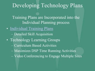 Developing Technology Plans
Training Plans are Incorporated into the
Individual Planning process
• Individual Training Plans
– Detailed Skill Acquisition
• Technology Learning Groups
– Curriculum Based Activities
– Maximizes DSP Time Running Activities
– Video Conferencing to Engage Multiple Sites
 